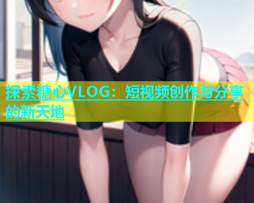 探索糖心VLOG：短视频创作与分享的新天地  第1张