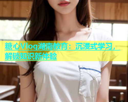 糖心Vlog湖南教育：沉浸式学习，解锁知识新体验  第1张