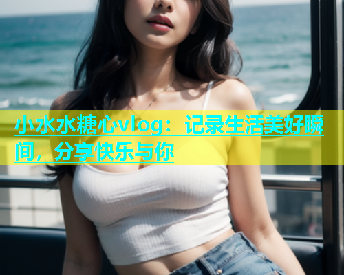 小水水糖心vlog：记录生活美好瞬间，分享快乐与你  第1张