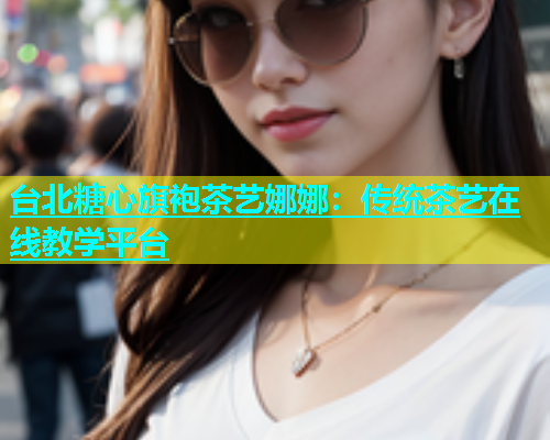 台北糖心旗袍茶艺娜娜：传统茶艺在线教学平台  第1张