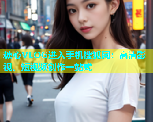 糖心VLOG进入手机搜狐网：高清影视、短视频创作一站式  第1张