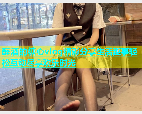 醉酒的糖心vlog精彩分享生活趣事轻松互动尽享欢乐时光  第1张