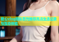 糖心vlog精彩系列推荐高清生活记录与互动体验