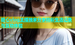 糖心vlog主播独家分享精彩生活记录与互动体验