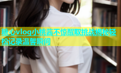 糖心vlog小桃酱不惊醒取挑战揭秘轻松记录温馨瞬间