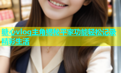 糖心vlog主角揭秘平家功能轻松记录精彩生活