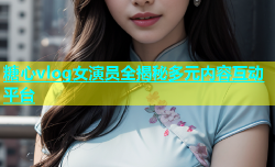 糖心vlog女演员全揭秘多元内容互动平台