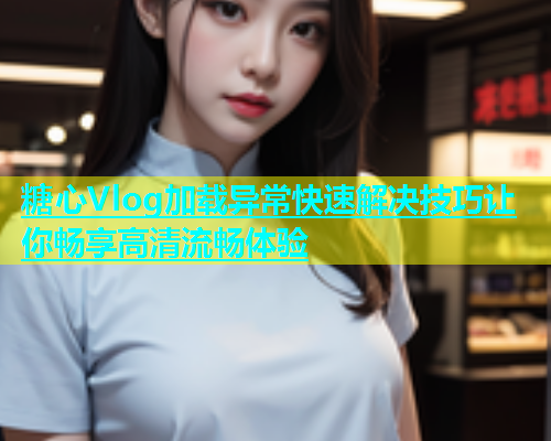 糖心Vlog加载异常快速解决技巧让你畅享高清流畅体验  第1张