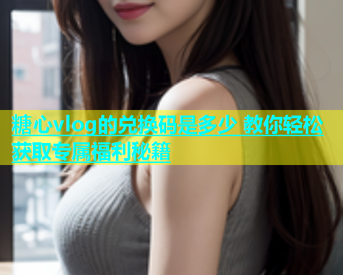 糖心vlog的兑换码是多少 教你轻松获取专属福利秘籍  第1张