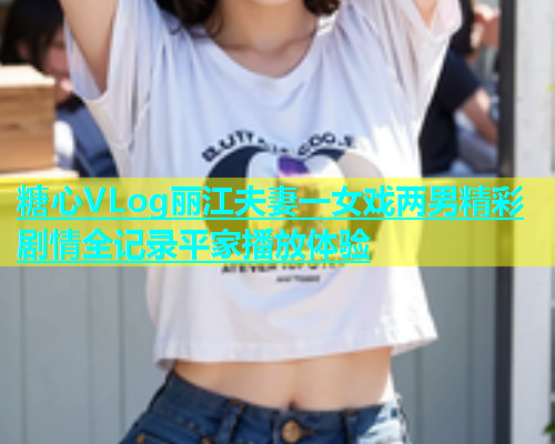 糖心VLog丽江夫妻一女戏两男精彩剧情全记录平家播放体验  第1张