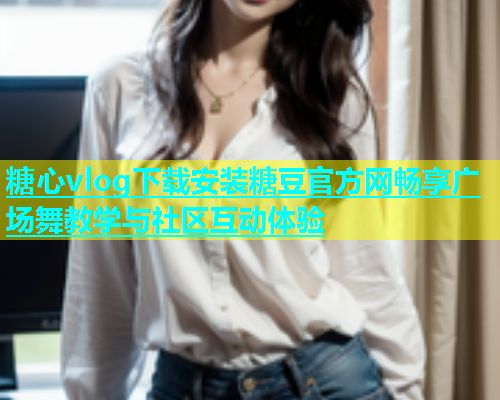 糖心vlog下载安装糖豆官方网畅享广场舞教学与社区互动体验  第1张