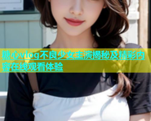糖心vlog不良少女主演揭秘及精彩内容在线观看体验  第1张