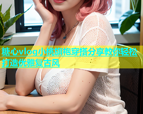 糖心vlog小桃旗袍穿搭分享教你轻松打造优雅复古风  第1张