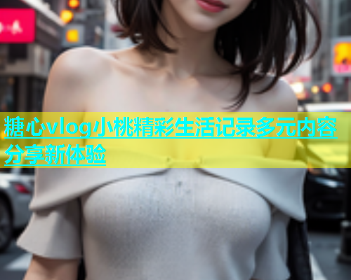 糖心vlog小桃精彩生活记录多元内容分享新体验  第1张