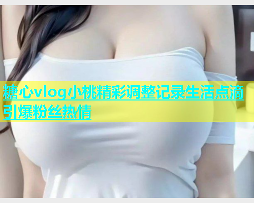 糖心vlog小桃精彩调整记录生活点滴引爆粉丝热情  第1张