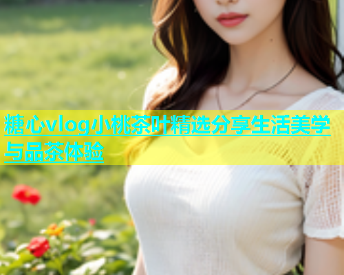 糖心vlog小桃茶叶精选分享生活美学与品茶体验  第1张
