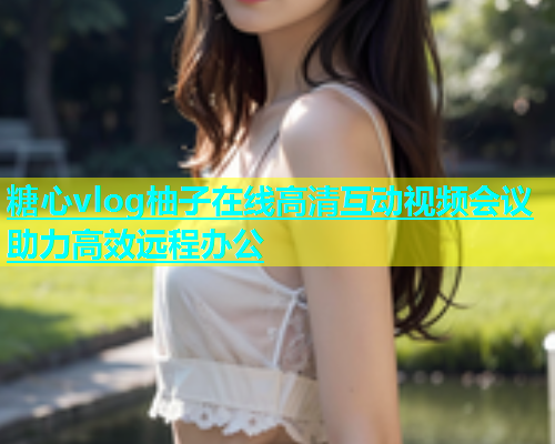 糖心vlog柚子在线高清互动视频会议助力高效远程办公  第2张